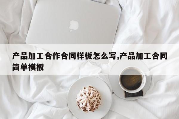 产品加工合作合同样板怎么写,产品加工合同简单模板