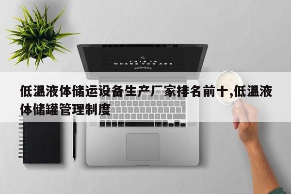 低温液体储运设备生产厂家排名前十,低温液体储罐管理制度