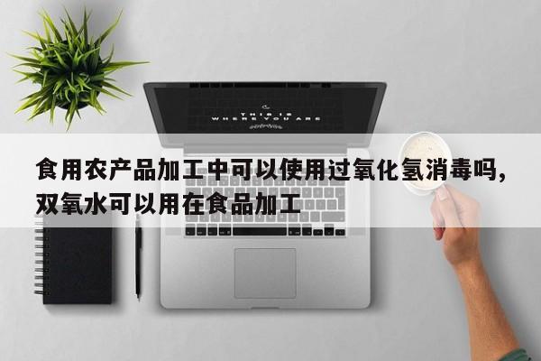 食用农产品加工中可以使用过氧化氢消毒吗,双氧水可以用在食品加工