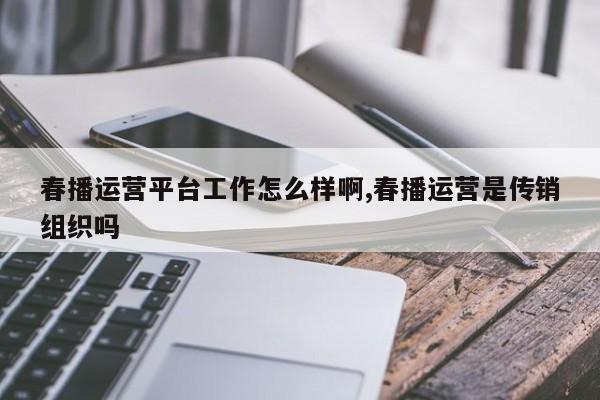春播运营平台工作怎么样啊,春播运营是传销组织吗