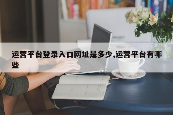 运营平台登录入口网址是多少,运营平台有哪些