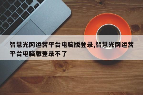 智慧光网运营平台电脑版登录,智慧光网运营平台电脑版登录不了