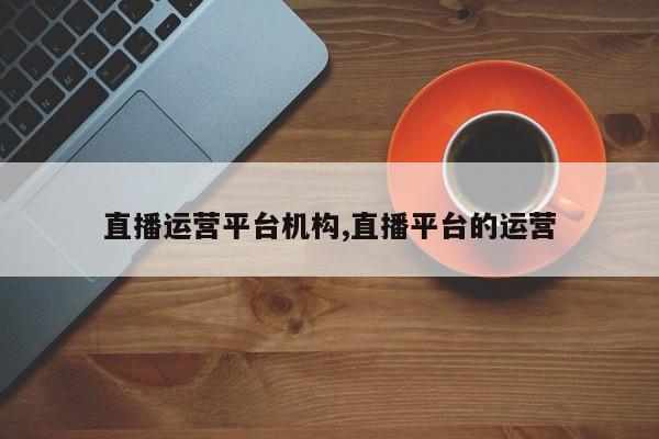 直播运营平台机构,直播平台的运营
