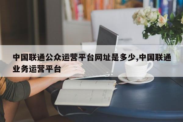中国联通公众运营平台网址是多少,中国联通业务运营平台