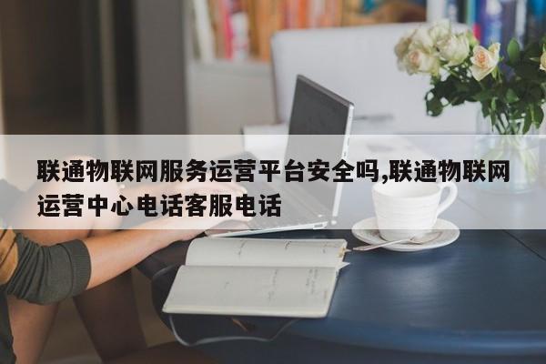 联通物联网服务运营平台安全吗,联通物联网运营中心电话客服电话