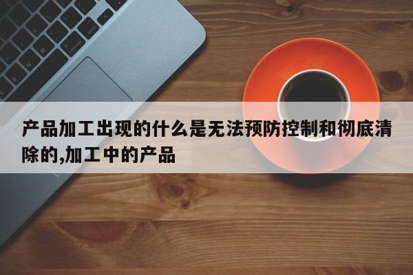 产品加工出现的什么是无法预防控制和彻底清除的,加工中的产品