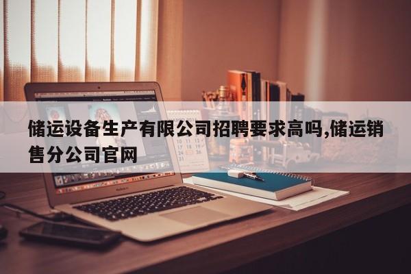 储运设备生产有限公司招聘要求高吗,储运销售分公司官网