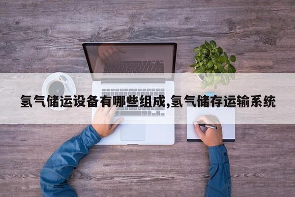氢气储运设备有哪些组成,氢气储存运输系统
