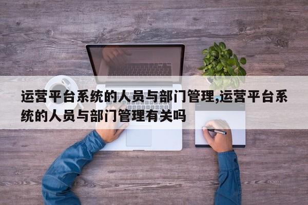 运营平台系统的人员与部门管理,运营平台系统的人员与部门管理有关吗
