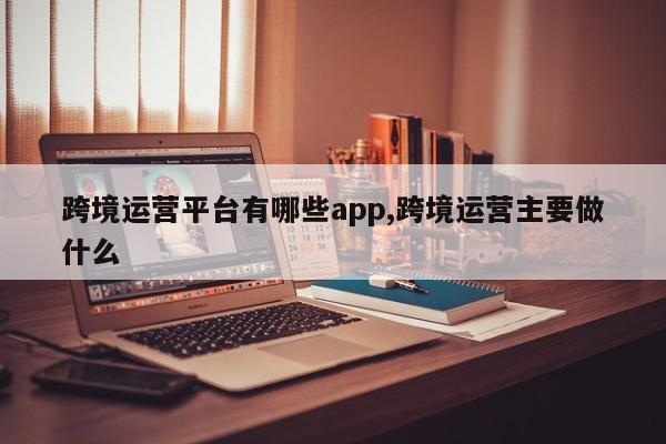 跨境运营平台有哪些app,跨境运营主要做什么