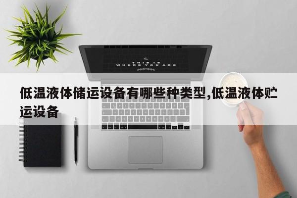 低温液体储运设备有哪些种类型,低温液体贮运设备