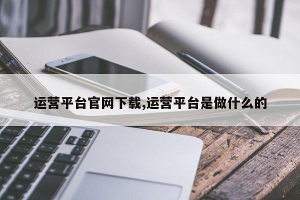 运营平台官网下载,运营平台是做什么的