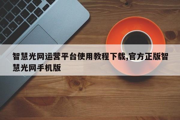 智慧光网运营平台使用教程下载,官方正版智慧光网手机版