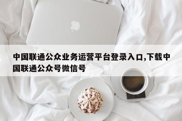 中国联通公众业务运营平台登录入口,下载中国联通公众号微信号