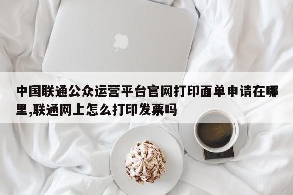 中国联通公众运营平台官网打印面单申请在哪里,联通网上怎么打印发票吗