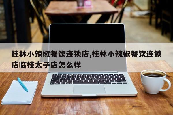 桂林小辣椒餐饮连锁店,桂林小辣椒餐饮连锁店临桂太子店怎么样